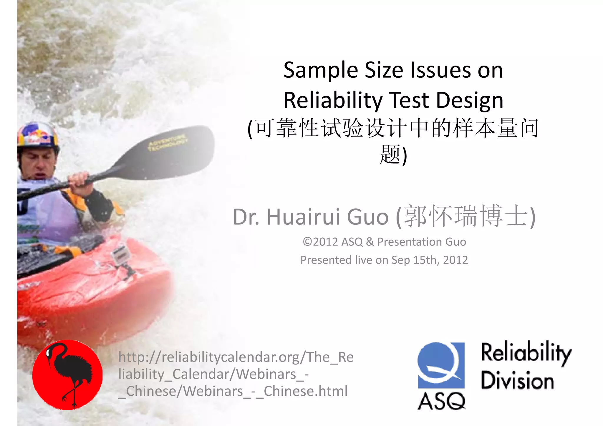 Sample Size Issues on 
                         Reliability Test Design 
                         R li bilit T t D i
                    (可靠性试验设计中的样本量问
                           题)

                 Dr. Huairui Guo (郭怀瑞博士)
                            ©2012 ASQ & Presentation Guo
                            Presented live on Sep 15th, 2012




http://reliabilitycalendar.org/The_Re
liability_Calendar/Webinars_
liability Calendar/Webinars ‐
_Chinese/Webinars_‐_Chinese.html
 