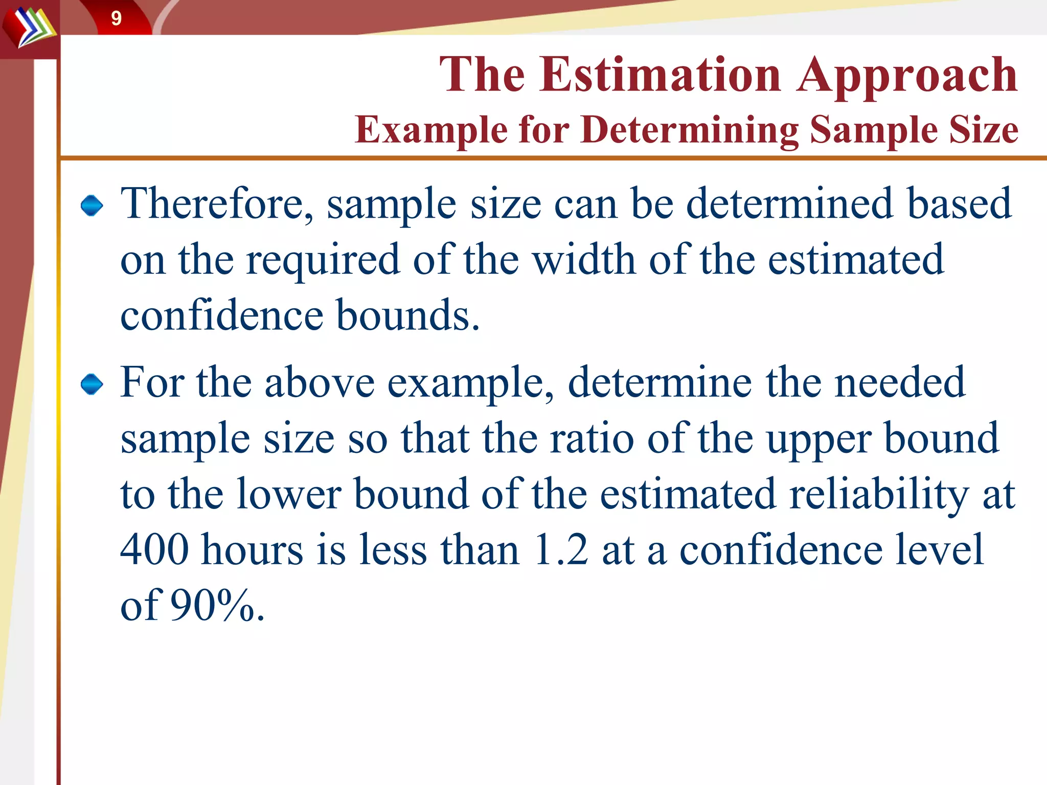 9


                 The Estimation Approach
             Example for Determining Sample Size
Therefore, sample size can be determined based
on the required of the width of the estimated
confidence bounds.
For the above example, determine the needed
sample size so that the ratio of the upper bound
to the lower bound of the estimated reliability at
400 hours is less than 1.2 at a confidence level
of 90%.
 