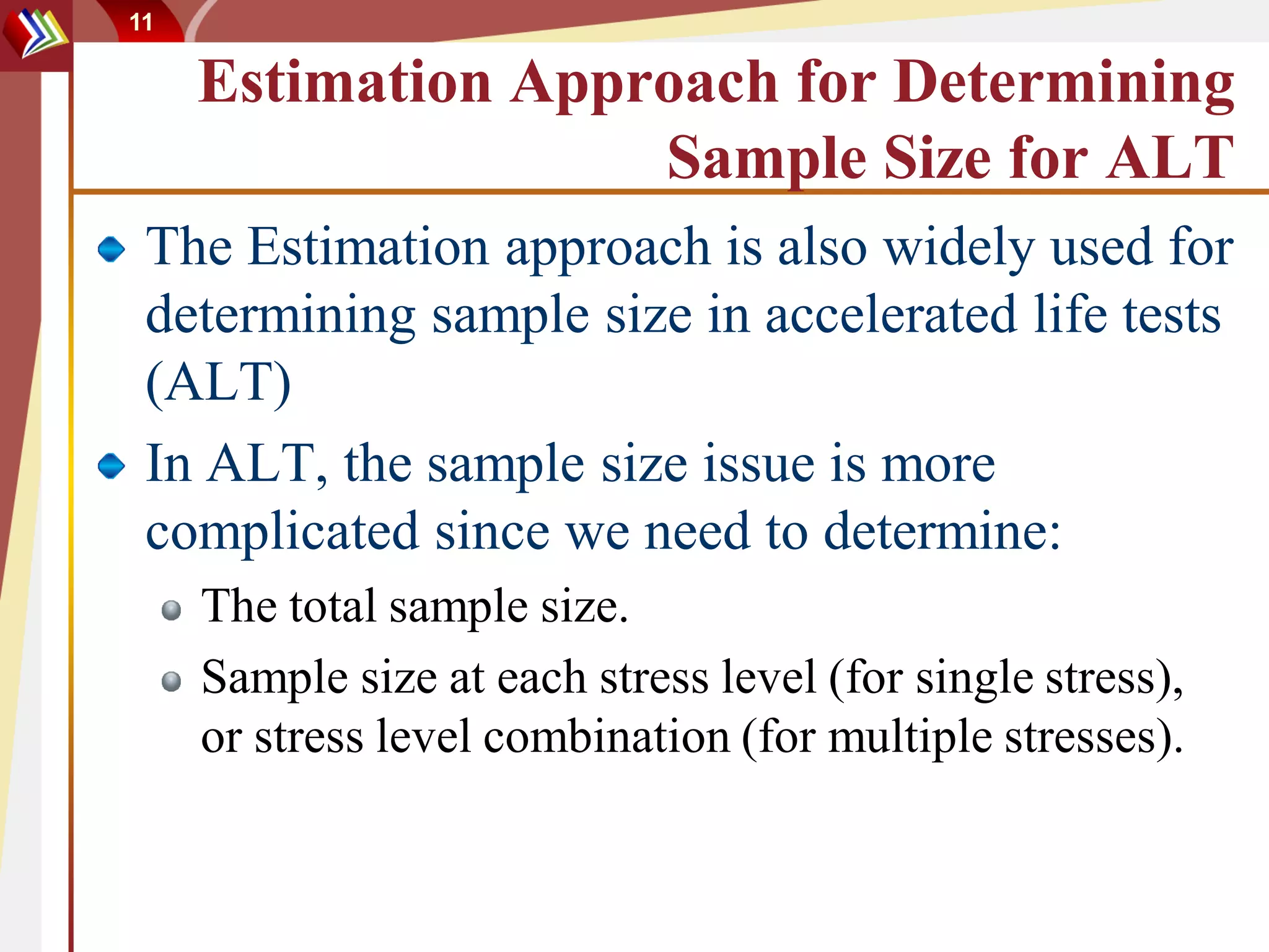 11

     Estimation Approach for Determining
                    Sample Size for ALT
 The Estimation approach is also widely used for
 determining sample size in accelerated life tests
 (ALT)
 In ALT, the sample size issue is more
 complicated since we need to determine:
     The total sample size.
     Sample size at each stress level (for single stress),
     or stress level combination (for multiple stresses).
 