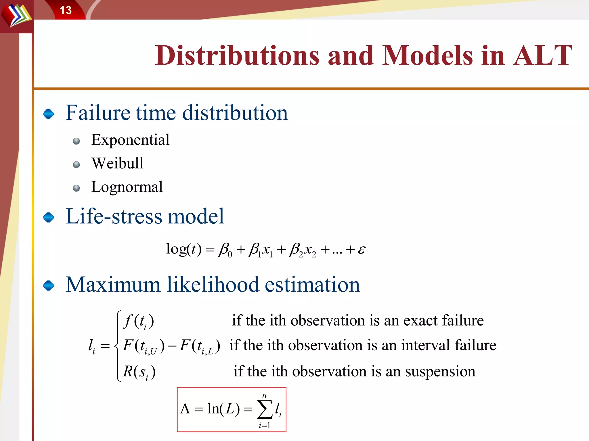 13



                 Distributions and Models in ALT
Failure time distribution
     Exponential
     Weibull
     Lognormal
Life-stress model
                   log(t )  0  1 x1  2 x2  ...  

Maximum likelihood estimation
           f (ti )                   if the ith observation is an exact failure
          
     li   F (ti ,U )  F (ti , L ) if the ith observation is an interval failure
           R( s )                    if the ith observation is an suspension
           i
                                      n
                        ln( L )   li
                                     i 1
 