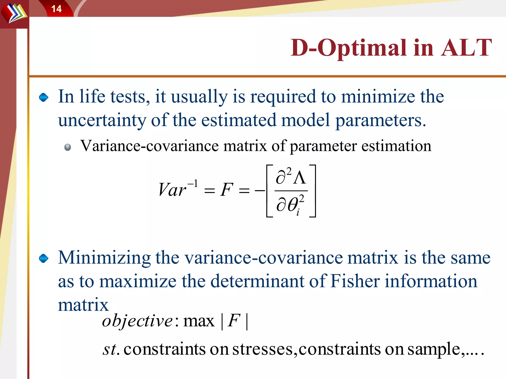 14



                                  D-Optimal in ALT
 In life tests, it usually is required to minimize the
 uncertainty of the estimated model parameters.
     Variance-covariance matrix of parameter estimation
                                2 
               Var 1  F    2 
                               i 

 Minimizing the variance-covariance matrix is the same
 as to maximize the determinant of Fisher information
 matrix
       objective : max | F |
       st. constraints on stresses, constraints on sample,... .
 