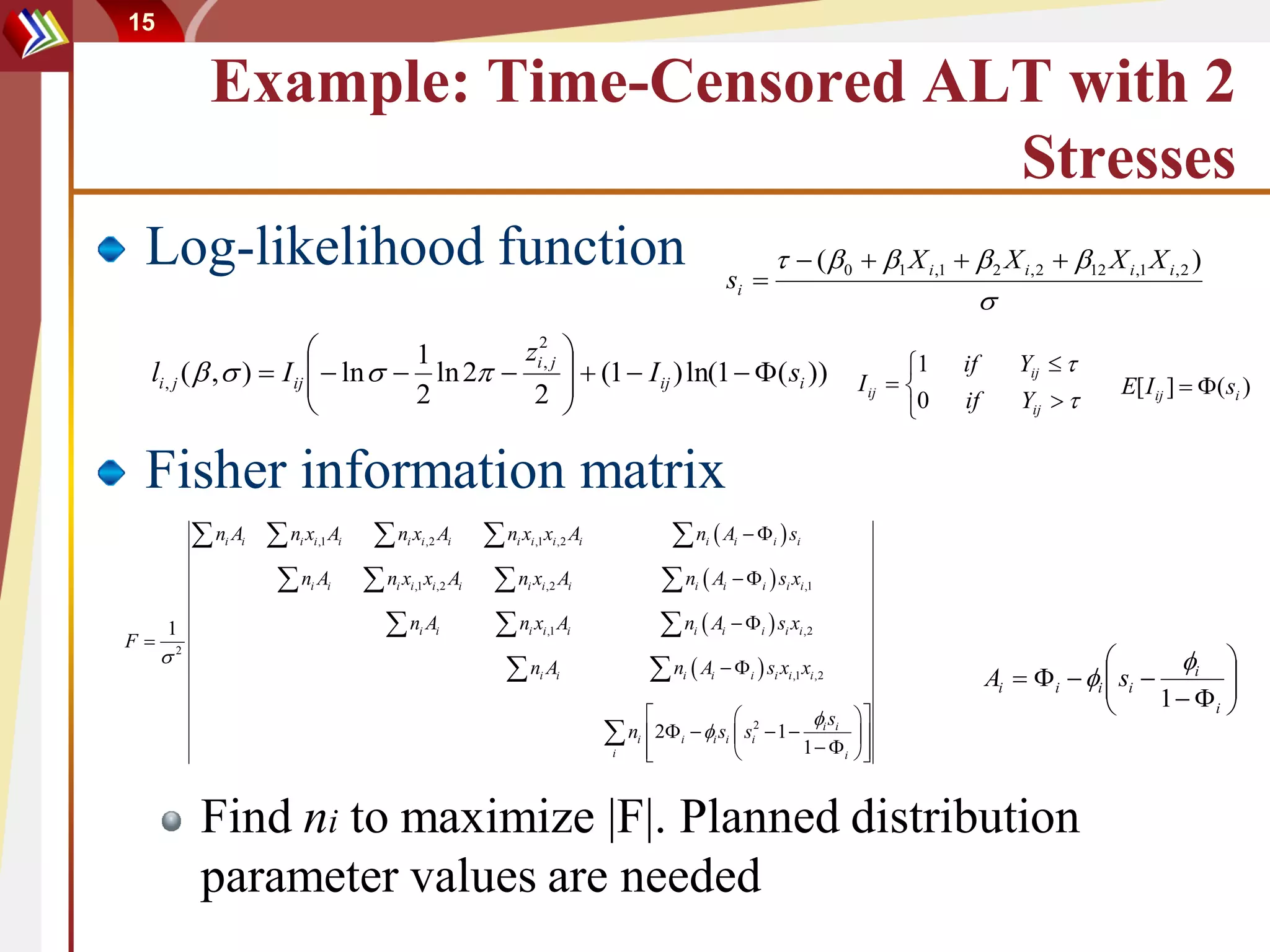 15

              Example: Time-Censored ALT with 2
                                       Stresses
 Log-likelihood function                                                                                              si 
                                                                                                                                    ( 0  1 X i ,1   2 X i , 2  12 X i ,1 X i , 2 )
                                                                                                                                                         
                                  1        zi2, j                                                                                                    1           Yij  
 li , j (  ,  )  I ij   ln   ln 2 
                         
                                                     (1  I ij ) ln(1   ( si ))                                                                         if
                                  2         2    
                                                                                                                                                I ij  
                                                                                                                                                       0   if       Yij  
                                                                                                                                                                                E[ I ij ]  ( si )


 Fisher information matrix
             n A n x A n x A n x x A
               i   i   i i ,1       i     i i ,2       i       i i ,1 i ,2        i            n A  si           i           i     i


                  n A n x x A n x A
                         i      i       i i ,1 i ,2        i     i i ,2       i               n A  s x
                                                                                                      i           i           i       i i ,1



F
     1                   n A   n x A       i     i             i i ,1       i               n A  s x
                                                                                                      i           i           i       i i ,2

                                                                                                                                                                                      i 
         2

                                 n A                               i     i                   n A  s x x
                                                                                                  i           i           i       i i ,1 i ,2
                                                                                                                                                                 Ai   i  i  si         
                                                                                                                                                                                     1  i 
                                                                                                                         s 
                                                                                                                                                                                            
                                                                                       n 2
                                                                                          i
                                                                                          
                                                                                                  i    i si  si2  1  i i  
                                                                                                                         1  i 
                                                                                      i                                        


             Find ni to maximize |F|. Planned distribution
             parameter values are needed
 