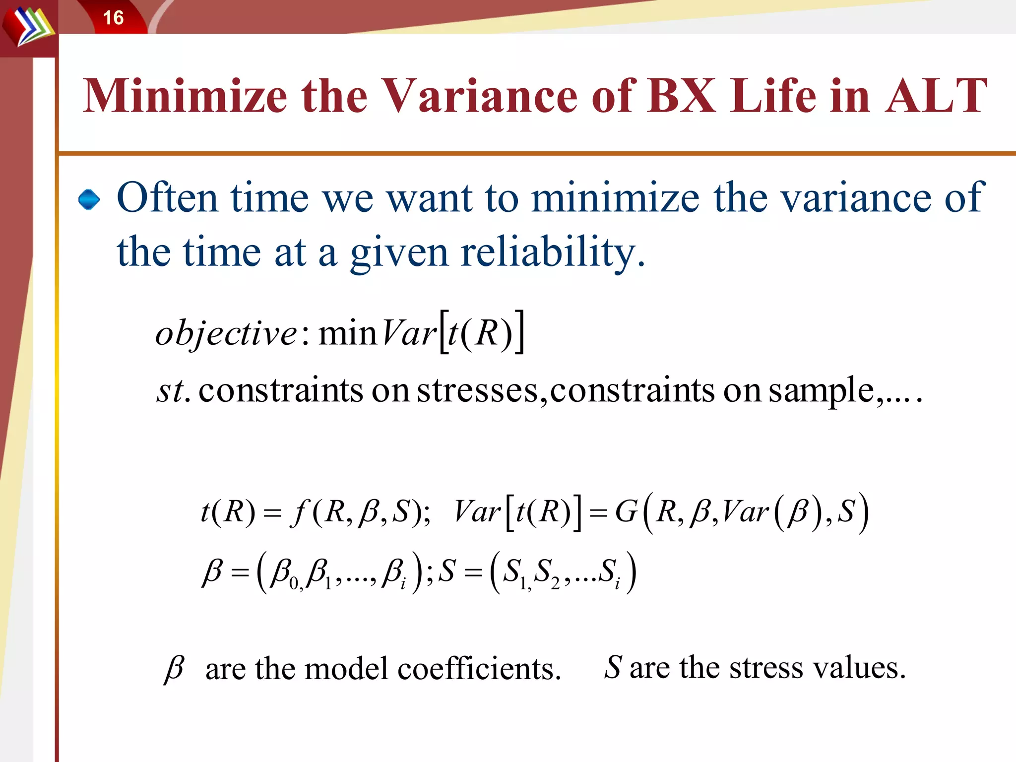 16



Minimize the Variance of BX Life in ALT
 Often time we want to minimize the variance of
 the time at a given reliability.
     objective : min Vart ( R )
     st. constraints on stresses, constraints on sample,... .


        t ( R)  f ( R,  , S ); Var t ( R)   G  R,  ,Var    , S 
           0, 1 ,..., i  ; S   S1, S2 ,...Si 

      are the model coefficients.                 S are the stress values.
 