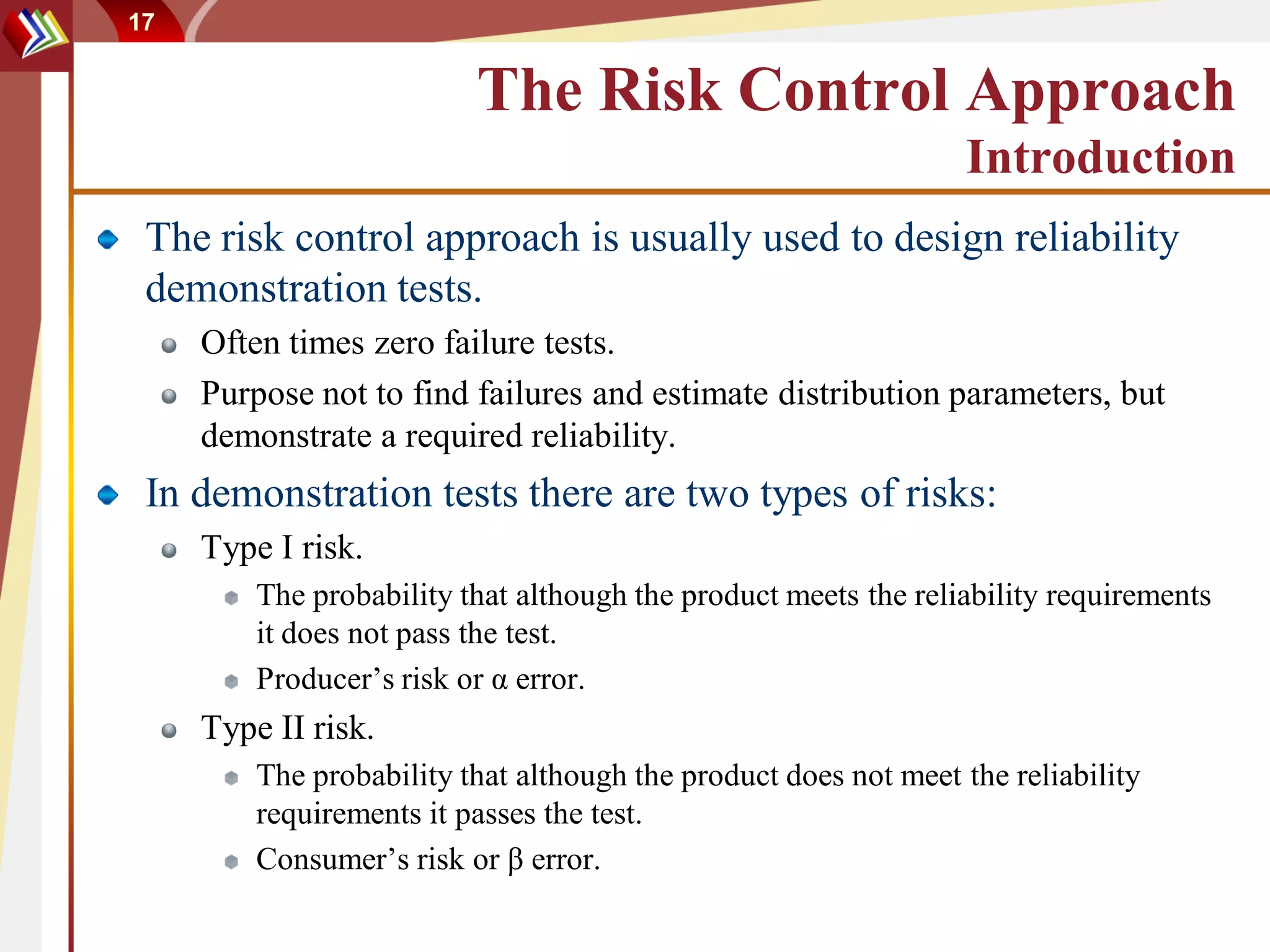 17


                          The Risk Control Approach
                                                                 Introduction
 The risk control approach is usually used to design reliability
 demonstration tests.
     Often times zero failure tests.
     Purpose not to find failures and estimate distribution parameters, but
     demonstrate a required reliability.
 In demonstration tests there are two types of risks:
     Type I risk.
         The probability that although the product meets the reliability requirements
         it does not pass the test.
         Producer’s risk or α error.
     Type II risk.
         The probability that although the product does not meet the reliability
         requirements it passes the test.
         Consumer’s risk or β error.
 