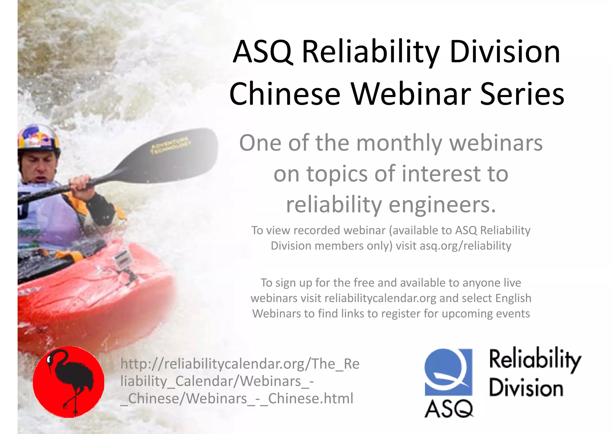ASQ Reliability Division 
                ASQ Reliability Division
                Chinese Webinar Series
                Chinese Webinar Series
                  One of the monthly webinars 
                  One of the monthly webinars
                    on topics of interest to 
                      reliability engineers.
                    To view recorded webinar (available to ASQ Reliability 
                        Division members only) visit asq.org/reliability
                                             )              /

                     To sign up for the free and available to anyone live 
                    webinars visit reliabilitycalendar.org and select English 
                    Webinars to find links to register for upcoming events


http://reliabilitycalendar.org/The_Re
liability_Calendar/Webinars_
liability Calendar/Webinars ‐
_Chinese/Webinars_‐_Chinese.html
 