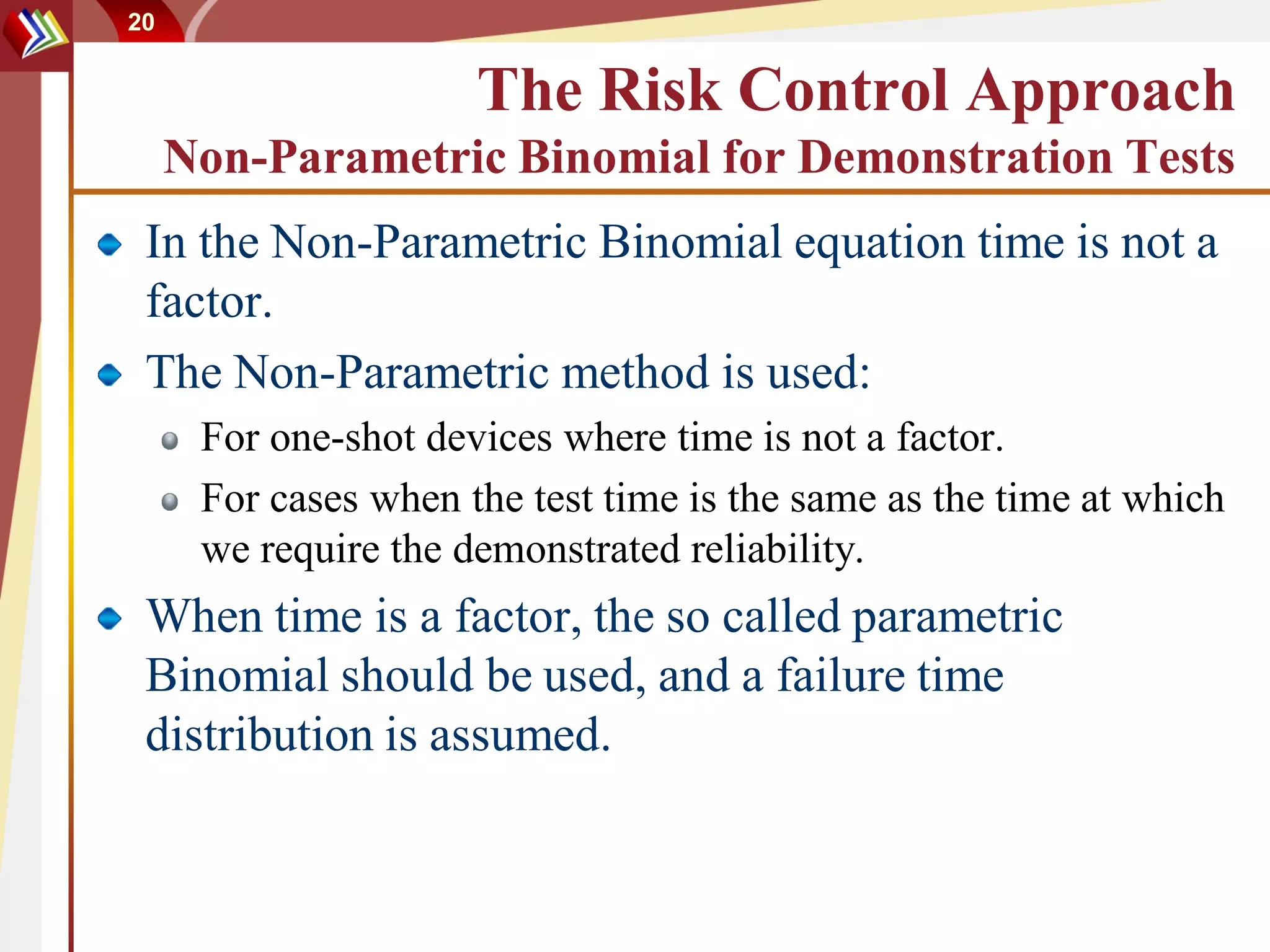 20


                      The Risk Control Approach
     Non-Parametric Binomial for Demonstration Tests
 In the Non-Parametric Binomial equation time is not a
 factor.
 The Non-Parametric method is used:
      For one-shot devices where time is not a factor.
      For cases when the test time is the same as the time at which
      we require the demonstrated reliability.
 When time is a factor, the so called parametric
 Binomial should be used, and a failure time
 distribution is assumed.
 