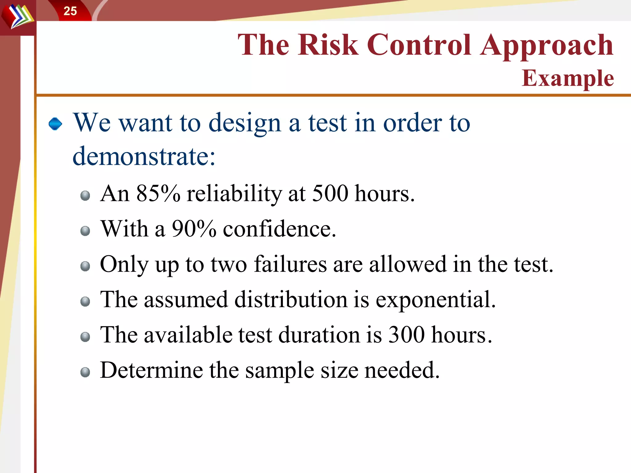 25


                   The Risk Control Approach
                                                 Example
 We want to design a test in order to
 demonstrate:
     An 85% reliability at 500 hours.
     With a 90% confidence.
     Only up to two failures are allowed in the test.
     The assumed distribution is exponential.
     The available test duration is 300 hours.
     Determine the sample size needed.
 
