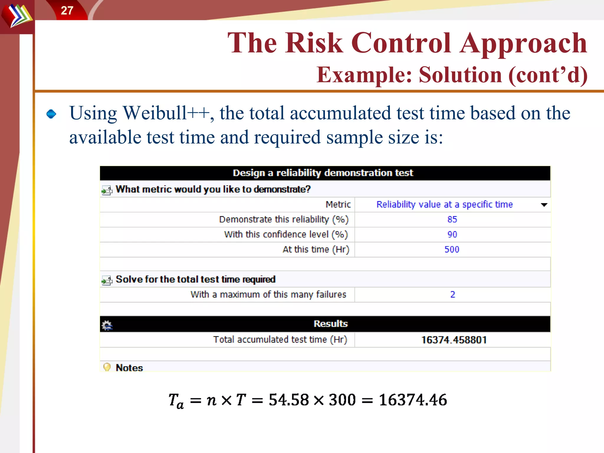 27


                    The Risk Control Approach
                               Example: Solution (cont’d)
 Using Weibull++, the total accumulated test time based on the
 available test time and required sample size is:
 