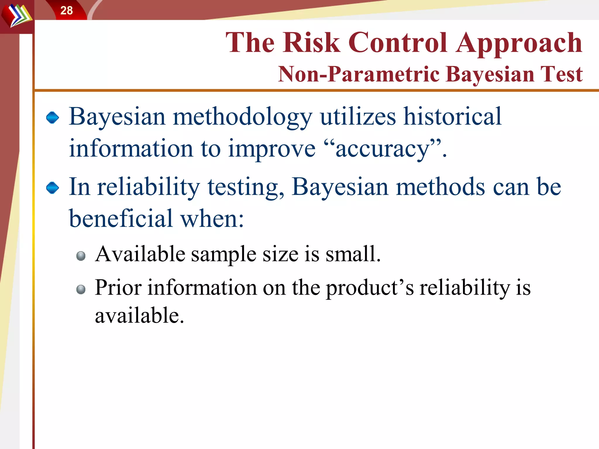 28


                   The Risk Control Approach
                         Non-Parametric Bayesian Test
 Bayesian methodology utilizes historical
 information to improve “accuracy”.
 In reliability testing, Bayesian methods can be
 beneficial when:
     Available sample size is small.
     Prior information on the product’s reliability is
     available.
 