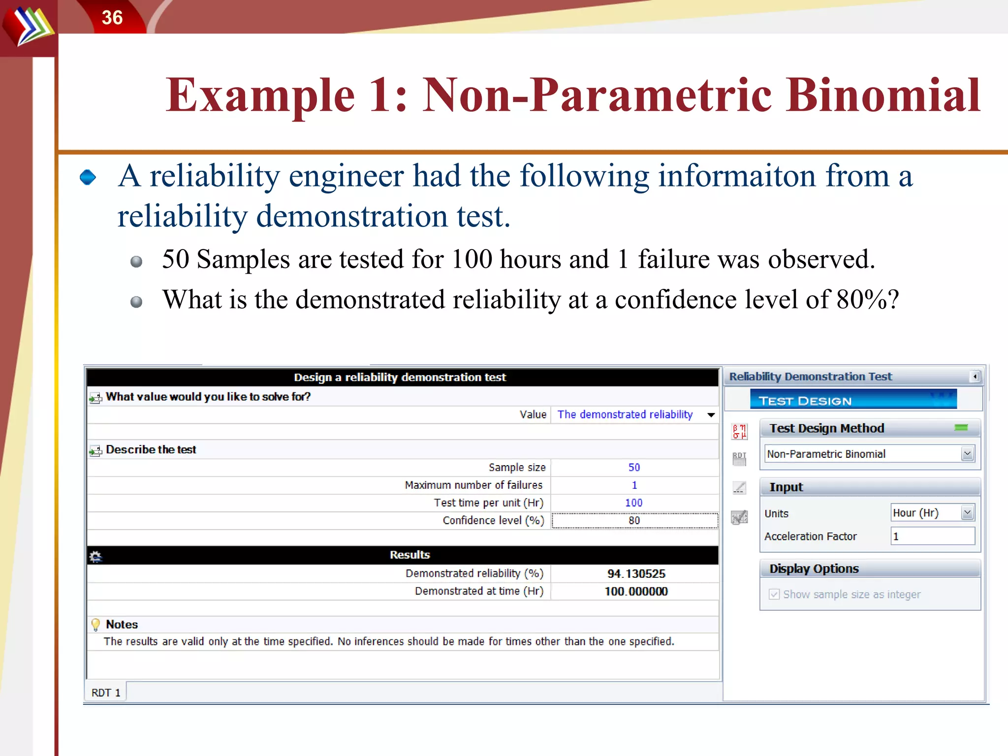 36



     Example 1: Non-Parametric Binomial
 A reliability engineer had the following informaiton from a
 reliability demonstration test.
     50 Samples are tested for 100 hours and 1 failure was observed.
     What is the demonstrated reliability at a confidence level of 80%?
 