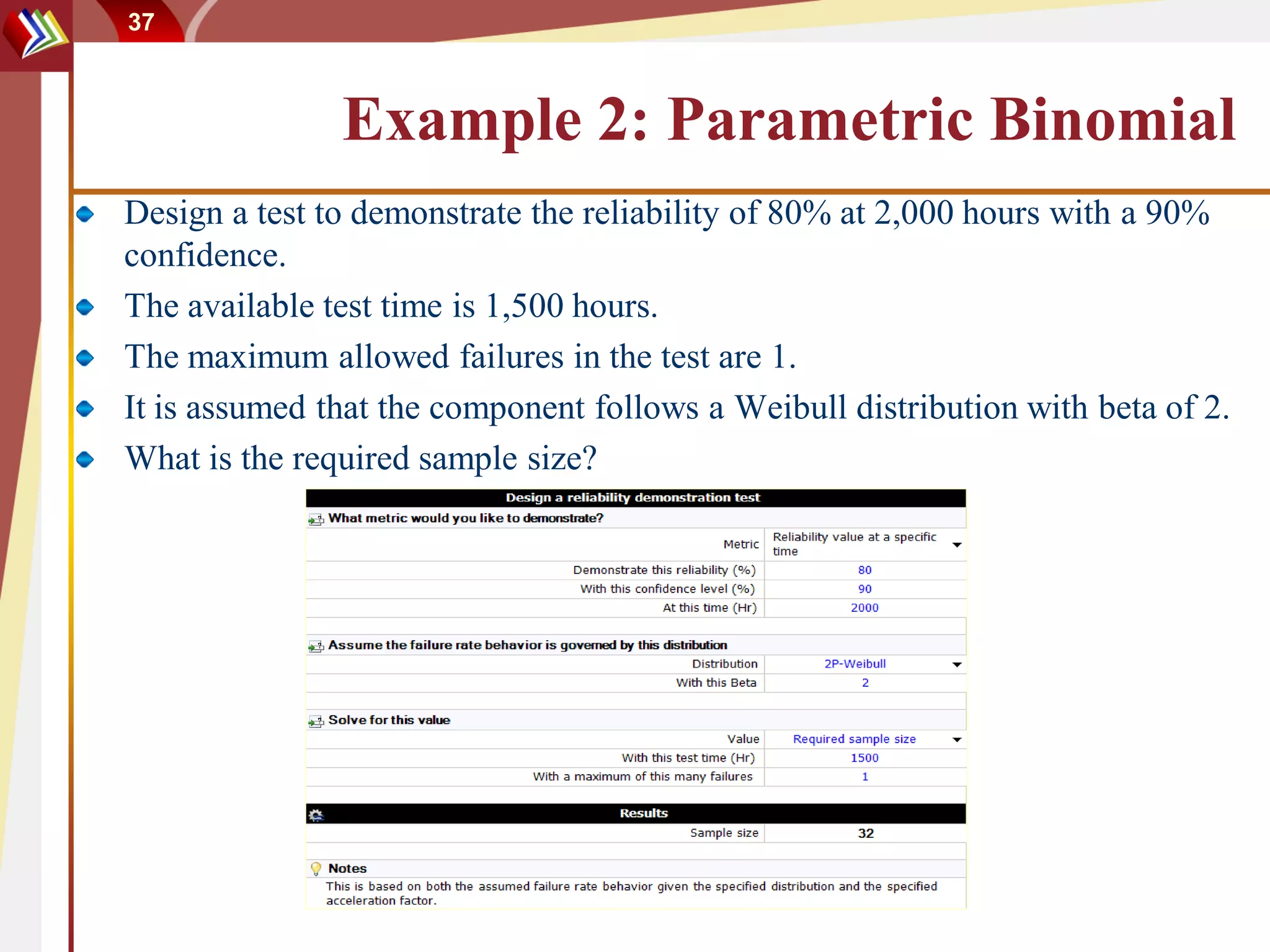 37



               Example 2: Parametric Binomial
Design a test to demonstrate the reliability of 80% at 2,000 hours with a 90%
confidence.
The available test time is 1,500 hours.
The maximum allowed failures in the test are 1.
It is assumed that the component follows a Weibull distribution with beta of 2.
What is the required sample size?
 