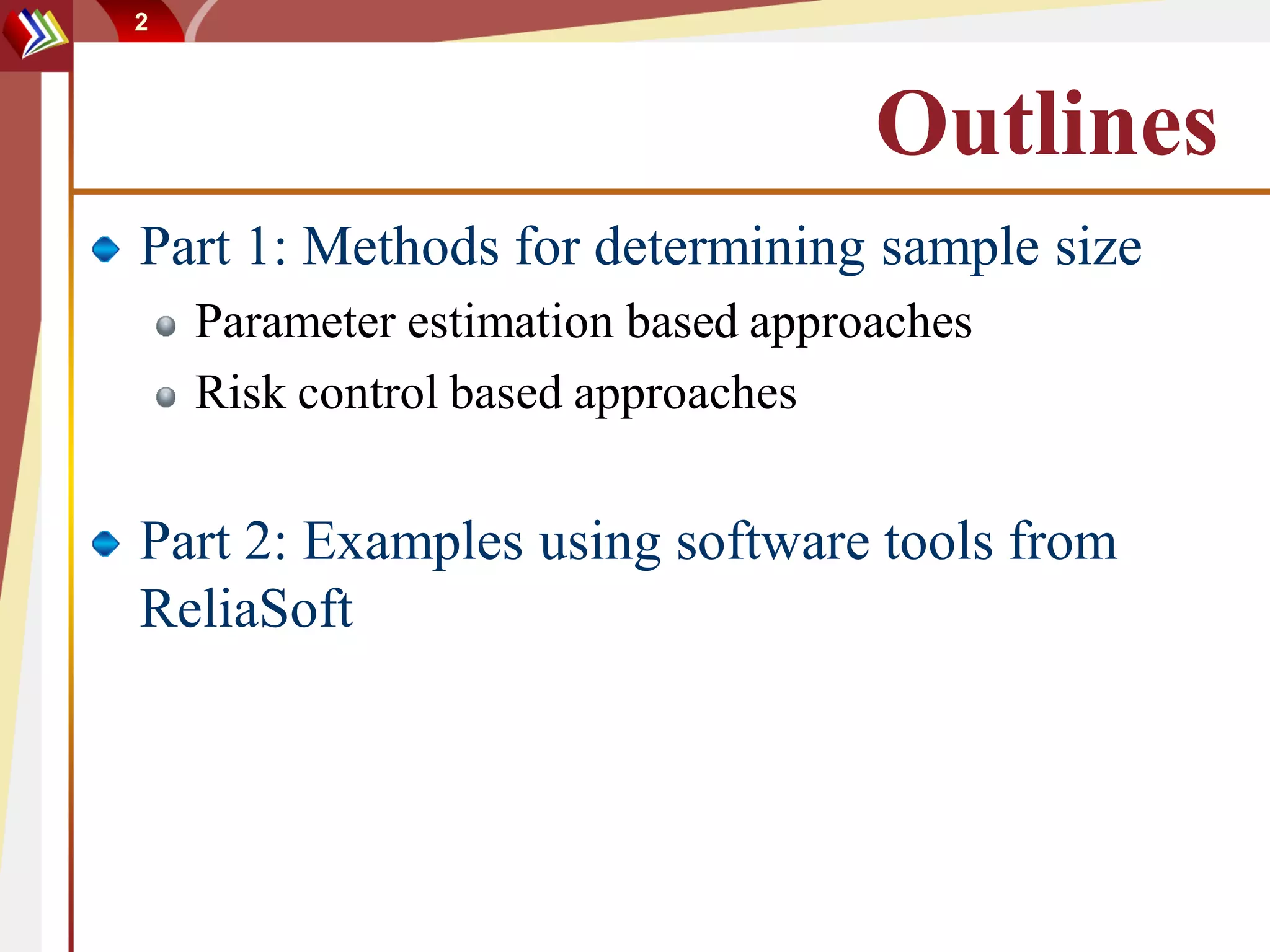 2




                                    Outlines
Part 1: Methods for determining sample size
    Parameter estimation based approaches
    Risk control based approaches


Part 2: Examples using software tools from
ReliaSoft
 