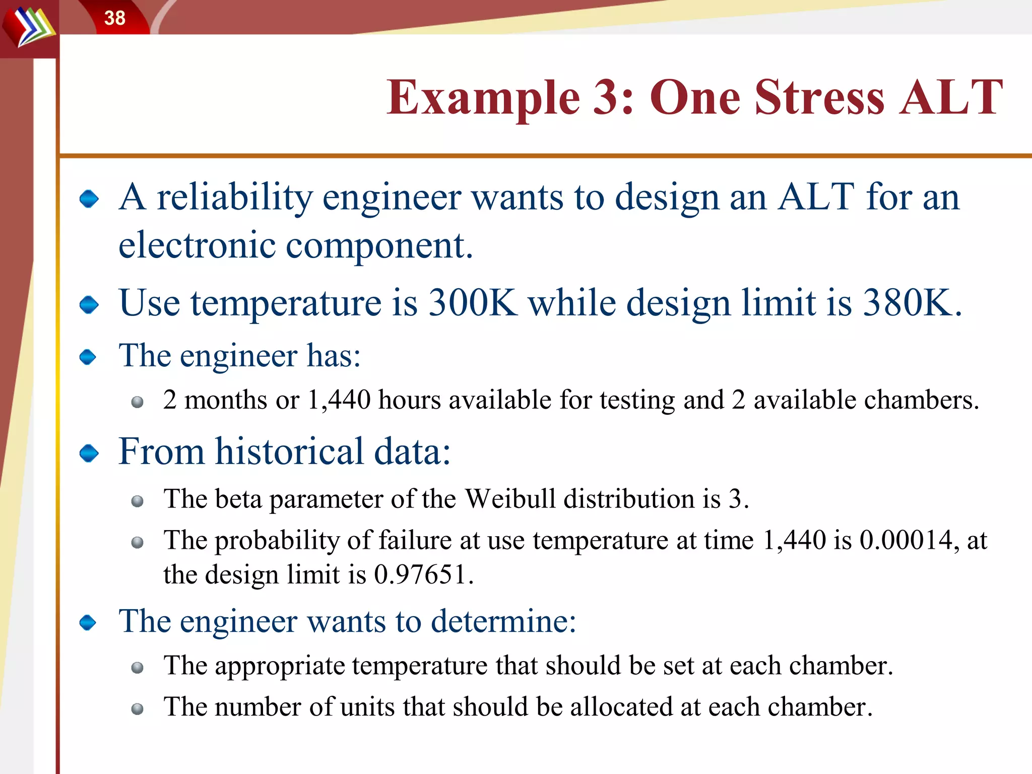 38



                        Example 3: One Stress ALT
 A reliability engineer wants to design an ALT for an
 electronic component.
 Use temperature is 300K while design limit is 380K.
 The engineer has:
     2 months or 1,440 hours available for testing and 2 available chambers.
 From historical data:
     The beta parameter of the Weibull distribution is 3.
     The probability of failure at use temperature at time 1,440 is 0.00014, at
     the design limit is 0.97651.
 The engineer wants to determine:
     The appropriate temperature that should be set at each chamber.
     The number of units that should be allocated at each chamber.
 