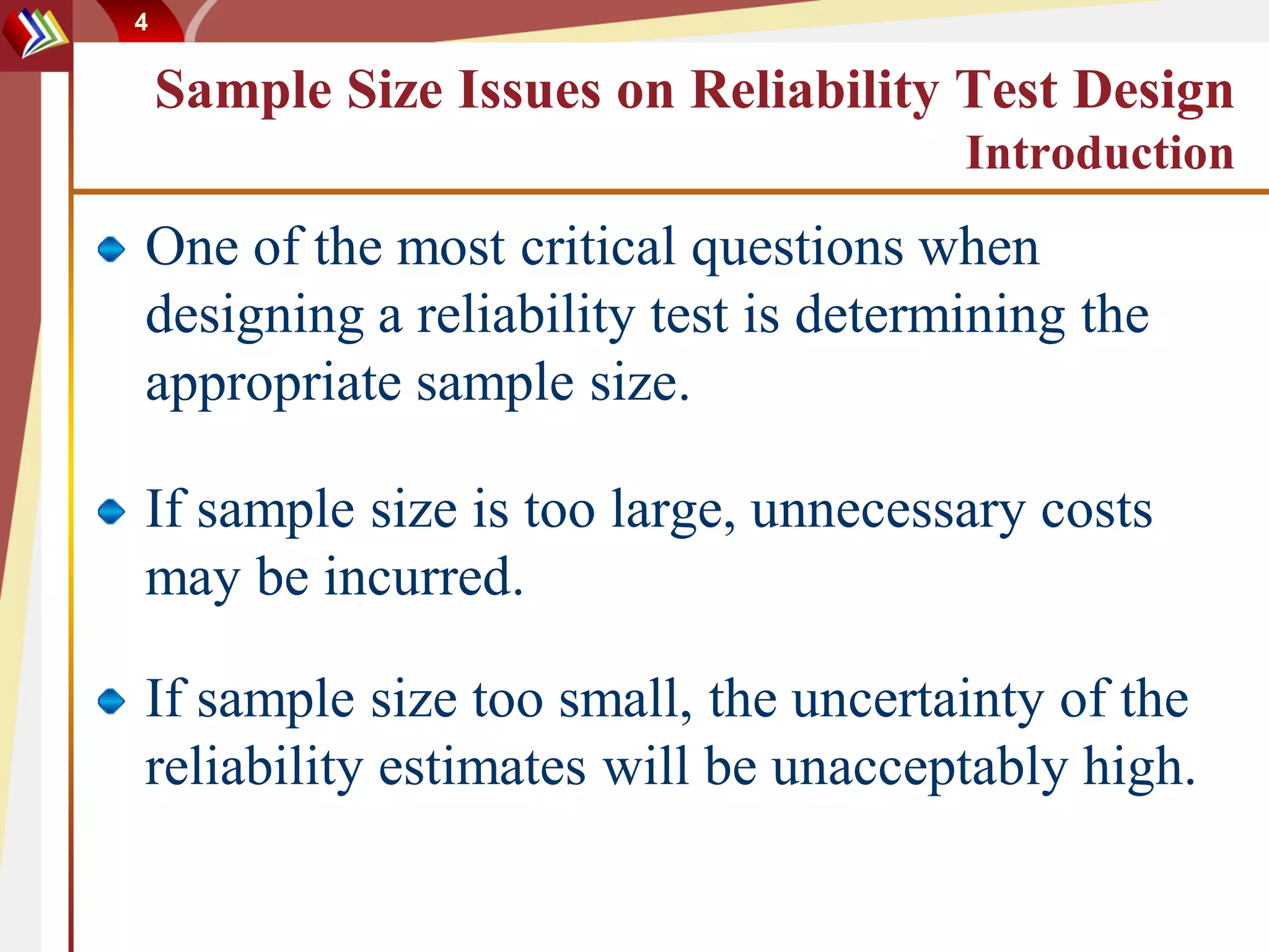 4


    Sample Size Issues on Reliability Test Design
                                      Introduction
One of the most critical questions when
designing a reliability test is determining the
appropriate sample size.

If sample size is too large, unnecessary costs
may be incurred.

If sample size too small, the uncertainty of the
reliability estimates will be unacceptably high.
 