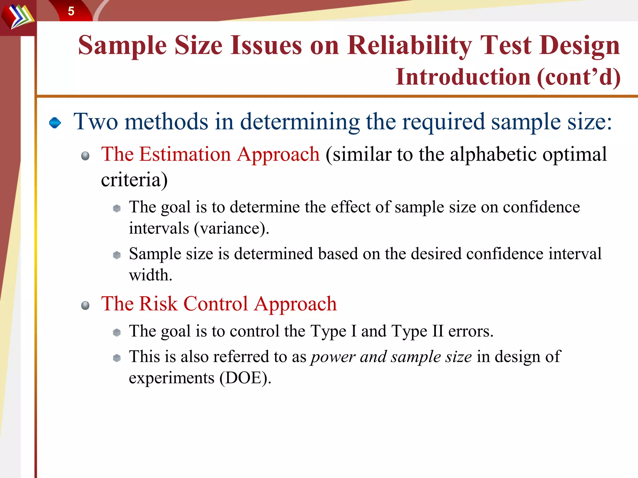 5


    Sample Size Issues on Reliability Test Design
                                              Introduction (cont’d)
Two methods in determining the required sample size:
     The Estimation Approach (similar to the alphabetic optimal
     criteria)
        The goal is to determine the effect of sample size on confidence
        intervals (variance).
        Sample size is determined based on the desired confidence interval
        width.
     The Risk Control Approach
        The goal is to control the Type I and Type II errors.
        This is also referred to as power and sample size in design of
        experiments (DOE).
 