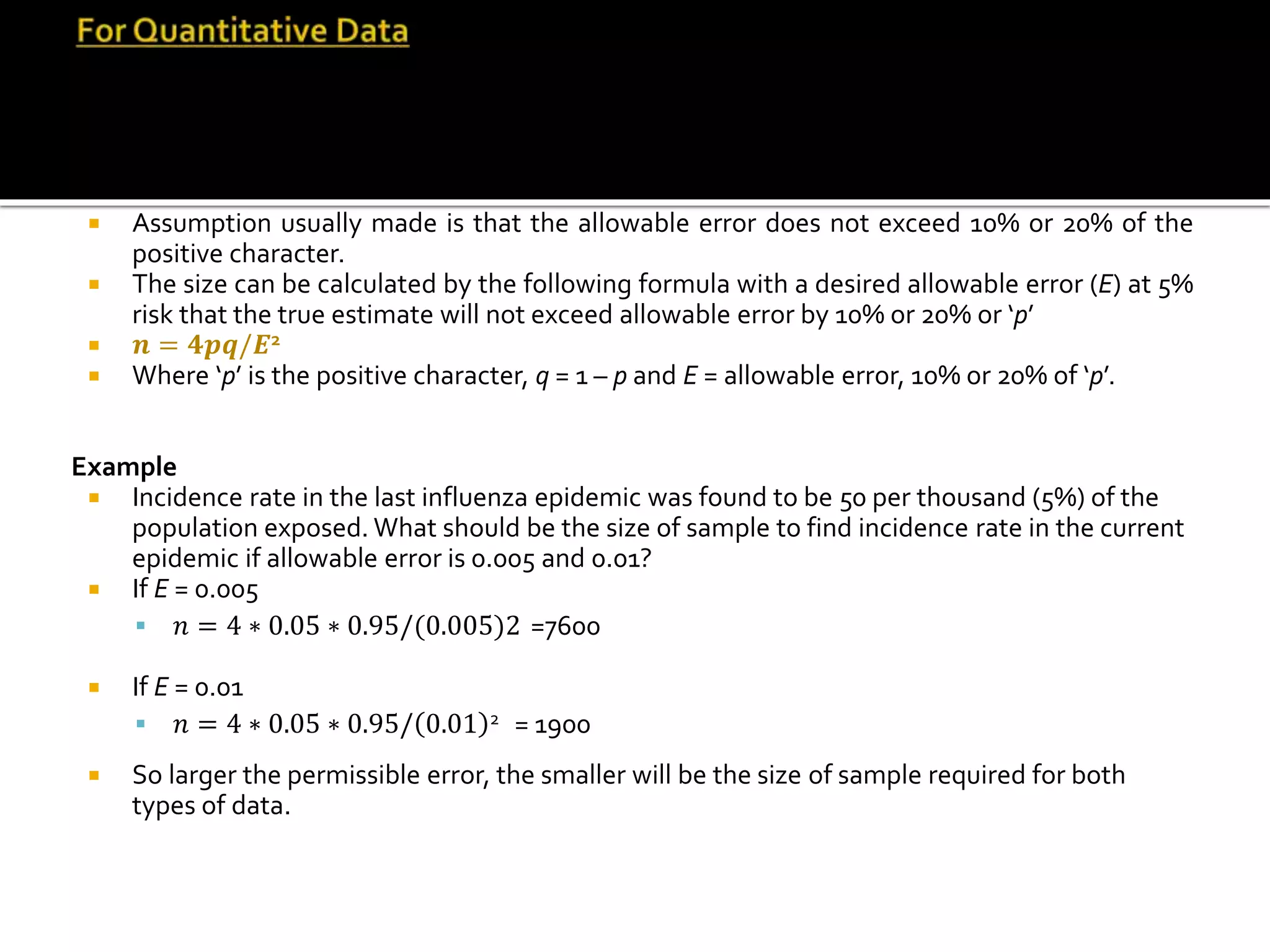  Assumption usually made is that the allowable error does not exceed 10% or 20% of the
positive character.
 The size can be calculated by the following formula with a desired allowable error (E) at 5%
risk that the true estimate will not exceed allowable error by 10% or 20% or ‘p’
 𝒏 = 𝟒𝒑𝒒/𝑬2
 Where ‘p’ is the positive character, q = 1 – p and E = allowable error, 10% or 20% of ‘p’.
Example
 Incidence rate in the last influenza epidemic was found to be 50 per thousand (5%) of the
population exposed. What should be the size of sample to find incidence rate in the current
epidemic if allowable error is 0.005 and 0.01?
 If E = 0.005
 𝑛 = 4 ∗ 0.05 ∗ 0.95/(0.005)2 =7600
 If E = 0.01
 𝑛 = 4 ∗ 0.05 ∗ 0.95/ 0.01 2 = 1900
 So larger the permissible error, the smaller will be the size of sample required for both
types of data.
 