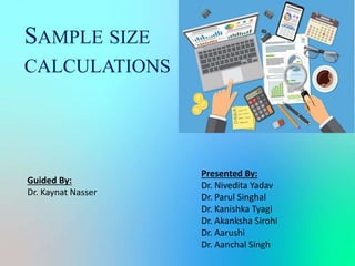 SAMPLE SIZE
CALCULATIONS
Presented By:
Dr. Nivedita Yadav
Dr. Parul Singhal
Dr. Kanishka Tyagi
Dr. Akanksha Sirohi
Dr. Aarushi
Dr. Aanchal Singh
Guided By:
Dr. Kaynat Nasser
 