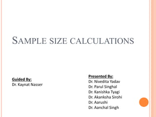 SAMPLE SIZE CALCULATIONS
Presented By:
Dr. Nivedita Yadav
Dr. Parul Singhal
Dr. Kanishka Tyagi
Dr. Akanksha Sirohi
Dr. Aarushi
Dr. Aanchal Singh
Guided By:
Dr. Kaynat Nasser
 