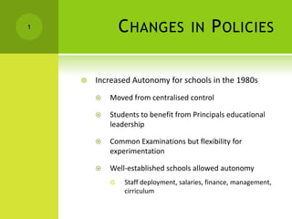 Changes in Policies Increased Autonomy for schools in the 1980s Moved from centralised control Students to benefit from Principals educational leadership Common Examinations but flexibility for experimentation Well-established schools allowed autonomy Staff deployment, salaries, finance, management, cirriculum 1 