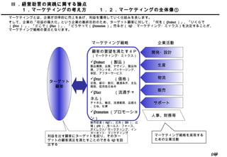 Page18
利益を出す顧客にターゲットを絞り、そのター
ゲットの顧客満足を満たすことのできる 4P を設
定する
Ⅲ ．経営助言の実践に関する論点
　　１．マーケティングの考え方 １．２．マーケティングの全体像①
マーケティングとは、企業が効率的に売上をあげ、利益を獲得していく仕組みを表します。
そして、企業の「収益の極大化」という企業の最終目的のため、ターゲット顧客に対して、「何を（ Product ）」、「いくらで
（ Price ） 」、「どこで（ Place ）」、「どうやって（ Promotion ）」売るか（ 4P ：マーケティング・ミックス）を決定することが、
マーケティング戦略の要点となります。
開発・設計
生産
物流
販売
サポート
人事、財務等
企業活動マーケティング戦略
ターゲット
顧客
顧客の要望を満たす 4 Ｐ
（マーケティング・ミックス）
Product 　（製品）
製品種類、品質、デザイン、製品特
徴、ブランド名、パッケージング、
保証、アフターサービス
Price 　　　（価格）
定価、値引・割引、優遇条件、支払
期限、信用取引条件
Place 　　　（流通チャ
ネル）
チャネル、輸送、流通範囲、品揃え
、立地、在庫
Promotion （プロモーショ
ン）
販売促進（ SP ）、広告（ AD ）、広
報（ PR ）、セールス・フォース、
ダイレクト・マーケティング、イン
ターネット・マーケティング
マーケティング戦略を実現する
ための企業活動
 