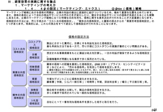 Page23
競合相手の価格と比較して、製品の価格を設定する方法。
多くの業界で採用されている一般的な価格設定手法。
競合相手の価格と比較して、製品の価格を設定する方法。
多くの業界で採用されている一般的な価格設定手法。
実勢型
価格設定
実勢型
価格設定
入札型
価格設定
入札型
価格設定 自社にとって一番有利な価格条件を提示した相手と取引を行う。自社にとって一番有利な価格条件を提示した相手と取引を行う。
Ⅲ ．経営助言の実践に関する論点
　　１．マーケティングの考え方
　　　　　１．４．　４ P の設定（マーケティング・ミックス） 　② Price （価格）戦略
マーケティング戦略における価格の問題は、企業の利益の創出に直接的に結びついているため、極めて重要な位置を占めています。
また、価格の高低によって自社の商品やサービスの売れ行きが変化したり、競合する商品やサービスの価格が見直されることも頻繁
にあるため、企業のマーケティング戦略に沿った明確な目的を持ち、価格に関する意思決定が行われることが大変重要となります。
価格設定の手法には、売り手視点の「コスト志向価格設定」、「競争志向価格設定」と顧客の視点からの「需要思考型価格設定」の
3 つがあります。現実的には、これらの視点をすべて統合して価格設定が行われることになります。
価格の設定方法
コスト志向
価格設定
コスト志向
価格設定
需要志向型
価格設定
需要志向型
価格設定
競争志向型
価格設定
競争志向型
価格設定
製品にかかった費用に、目標とする利益を加えた価格設定。
最も単純な方法である一方で、売り手側にコストダウンの意識が働きにくい問題点がある。
製品にかかった費用に、目標とする利益を加えた価格設定。
最も単純な方法である一方で、売り手側にコストダウンの意識が働きにくい問題点がある。
コストプラ
ス
価格設定
コストプラ
ス
価格設定
目標
価格設定
目標
価格設定
想定される事業規模をもとに損益分岐点を計算し、一定の利益が確保できるような価格設定
。
設備稼働率が問題となる業界で多く採用されている。
想定される事業規模をもとに損益分岐点を計算し、一定の利益が確保できるような価格設定
。
設備稼働率が問題となる業界で多く採用されている。
顧客の価格への認識を重視した価格設定。 PSM 分析※
（プライス・センシティビティ分
析）などにより、『売れる価格帯』を発見して価格を設定します。
※ 顧客の製品に対する認識を分析したものです。高い、安いと感じ始める価格／高すぎて買えないと感じる価
格／安すぎて問題があると感じる価格を調査し分析するものです。
顧客の価格への認識を重視した価格設定。 PSM 分析※
（プライス・センシティビティ分
析）などにより、『売れる価格帯』を発見して価格を設定します。
※ 顧客の製品に対する認識を分析したものです。高い、安いと感じ始める価格／高すぎて買えないと感じる価
格／安すぎて問題があると感じる価格を調査し分析するものです。
知覚価値
価格設定
知覚価値
価格設定
需要
価格設定
需要
価格設定
市場セグメントごとに価格を変化させる方法。
顧客層（学割、シルバー割引等）／時間帯（早朝、深夜料金等）／曜日（平日割引等）等。
市場セグメントごとに価格を変化させる方法。
顧客層（学割、シルバー割引等）／時間帯（早朝、深夜料金等）／曜日（平日割引等）等。
 