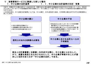 Page48
Ⅴ ．財務管理サービスに関連した新しい動向
　１．中小企業の会計基準 １．１．中小企業の会計基準の目的・背景
今まで、明確な中小企業の会計ルールは存在せず、現場では主に税法基準で財務諸表の作成が行われてきました。しかし、商法改
正によるインターネットでの財務諸表の開示の動きより、中小企業にとって統一のルールのもとでの信用性のある書類作成が求め
られています。
この状況を受け、中小企業の会計基準については、中小企業庁、日本公認会計士協会、日本税理士連合会がそれぞれの報告書を公
表しています。
中小企業の願い中小企業の願い
信用力のある決算書の必要性信用力のある決算書の必要性
商法上の計算書類（決算書）を作成する際に、中小企業にふさわしく、
かつ、過重な負担とならないものとして、中小企業が準拠することが望
ましい会計のあり方が「中小企業の会計」である。
商法上の計算書類（決算書）を作成する際に、中小企業にふさわしく、
かつ、過重な負担とならないものとして、中小企業が準拠することが望
ましい会計のあり方が「中小企業の会計」である。
中小企業の不安中小企業の不安
自社の経営を見極めたい
金融機関の信用を勝ち取りたい
取引先の信用を勝ち取りたい
自社の経営を見極めたい
金融機関の信用を勝ち取りたい
取引先の信用を勝ち取りたい
商法改正によるインターネットでの計算書
類の開示にどう対応すればよいのか
新会計基準の導入により大会社を念頭に置
いた会計基準は複雑化してきているが、中
小企業はどうすればよいのか
商法改正によるインターネットでの計算書
類の開示にどう対応すればよいのか
新会計基準の導入により大会社を念頭に置
いた会計基準は複雑化してきているが、中
小企業はどうすればよいのか
中小企業における会計ルールの
不明確性
中小企業における会計ルールの
不明確性
参考：中小企業庁 HP を参考に作成
 