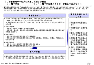 Page56
Ⅴ ．財務管理サービスに関連した新しい動向
　４．電子申告 ４．１．電子申告導入の目的・背景とそのメリット
電子政府の実現に向けた「 e-Japan 構想」のひとつである、電子申告の全国展開（２００４年６月より）によって、インターネットに
て国税に関する申告、納税及び申請・届出の各手続が実施可能となりました。財務管理サービス人材にとって、自らのＩＴ化、そ
してクライアント企業のＩＴ化の推進が大きな課題となります。
電子申告とは電子申告とは
2004 年 2 月の名古屋での試験運用に続き、 2004 年 6 月から「電子申告・納税システム」
（ e-Tax ）が全国展開され、インターネットにおける手続きが可能となる
※ 国税庁のホームページから「 e-Tax 」システムをダウンロードし、インストールを行うこ
とが必要
手続きの種類：
　 - 所得税・法人税・消費税に係る申告と納税
　 - 各種申請・届出等（青色申告の商品申請、納税地の異動届及び納税証明書の交付請求など
の申請・届出等）
利用可能者：
　 - 税法に規定されている手続きを行える納税者
　 - 税理士法により税理士業務を行うことができる税理士、税理法人、弁護士、弁護士法人、
公認会計士等
利用可能条件：
　 - インターネットを利用できる環境を有していること
　 - 電子署名用の電子証明書を保有していること
2004 年 2 月の名古屋での試験運用に続き、 2004 年 6 月から「電子申告・納税システム」
（ e-Tax ）が全国展開され、インターネットにおける手続きが可能となる
※ 国税庁のホームページから「 e-Tax 」システムをダウンロードし、インストールを行うこ
とが必要
手続きの種類：
　 - 所得税・法人税・消費税に係る申告と納税
　 - 各種申請・届出等（青色申告の商品申請、納税地の異動届及び納税証明書の交付請求など
の申請・届出等）
利用可能者：
　 - 税法に規定されている手続きを行える納税者
　 - 税理士法により税理士業務を行うことができる税理士、税理法人、弁護士、弁護士法人、
公認会計士等
利用可能条件：
　 - インターネットを利用できる環境を有していること
　 - 電子署名用の電子証明書を保有していること
出典：国税庁 HP 、株式会社 TKC HP を参考に作成
導入の背景導入の背景
電子申告は、電子政府の実現に向けた施策「ｅ－Ｊａｐａｎ重点計画２００３」の一環とし
て、国民の利便性の向上を図るとともに行政の事務効率化に結びつける目的で導入された。
電子申告は、電子政府の実現に向けた施策「ｅ－Ｊａｐａｎ重点計画２００３」の一環とし
て、国民の利便性の向上を図るとともに行政の事務効率化に結びつける目的で導入された。
電子申告導入のメ
リット
電子申告導入のメ
リット
申告書の作成が容易に
なる
税務署に赴く必要がな
い
曜日、時間に関わらず
、いつでも送信が可能
経理の電子化が進んで
いる企業などでは、経
理から税務まで一連の
電子処理が可能になる
特に、会計事務所と
いった機関は、税務申
請を代行する件数が多
いので、処理が容易に
なる
申告書の作成が容易に
なる
税務署に赴く必要がな
い
曜日、時間に関わらず
、いつでも送信が可能
経理の電子化が進んで
いる企業などでは、経
理から税務まで一連の
電子処理が可能になる
特に、会計事務所と
いった機関は、税務申
請を代行する件数が多
いので、処理が容易に
なる
 