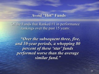 2424
Avoid “Hot” FundsAvoid “Hot” Funds
Of the Funds that Ranked #1 in performanceOf the Funds that Ranked #1 in performance
rankings over the past 15 years:rankings over the past 15 years:
““Over the subsequent three, five,Over the subsequent three, five,
and 10-year periods, a whopping 80and 10-year periods, a whopping 80
percent of these ‘star’ fundspercent of these ‘star’ funds
performed worse than the averageperformed worse than the average
similar fund.”similar fund.”
 