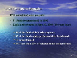 2626
Even the Experts Struggle:Even the Experts Struggle:
1995 mutual fund selection guide:1995 mutual fund selection guide:
– 81 funds recommended in 199581 funds recommended in 1995
– Look at the returns to June 30, 2004 (10 years later):Look at the returns to June 30, 2004 (10 years later):
• 34 of the funds didn’t exist anymore34 of the funds didn’t exist anymore
• 32 of the funds32 of the funds underunderperformed their benchmarkperformed their benchmark
• 15 outperformed15 outperformed
• BUT less than 20% of selected funds outperformedBUT less than 20% of selected funds outperformed
 
