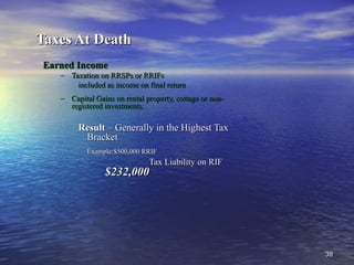3939
Taxes At DeathTaxes At Death
Earned IncomeEarned Income
– Taxation on RRSPs or RRIFsTaxation on RRSPs or RRIFs
included as income on final returnincluded as income on final return
– Capital Gains on rental property, cottage or non-Capital Gains on rental property, cottage or non-
registered investments.registered investments.
ResultResult – Generally in the Highest Tax– Generally in the Highest Tax
BracketBracket
Example:Example:$500,000 RRIF$500,000 RRIF
Tax Liability on RIFTax Liability on RIF
$232,000$232,000
 