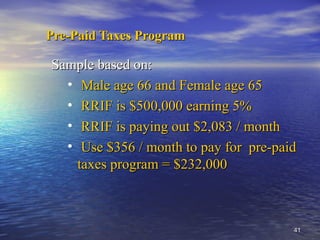 4141
Pre-Paid Taxes ProgramPre-Paid Taxes Program
Sample based on:Sample based on:
• Male age 66 and Female age 65Male age 66 and Female age 65
• RRIF is $500,000 earning 5%RRIF is $500,000 earning 5%
• RRIF is paying out $2,083 / monthRRIF is paying out $2,083 / month
• Use $356 / month to pay for pre-paidUse $356 / month to pay for pre-paid
taxes program = $232,000taxes program = $232,000
 