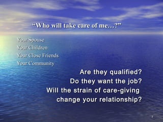 77
““Who will take care of me…?”Who will take care of me…?”
Your SpouseYour Spouse
Your ChildrenYour Children
Your Close FriendsYour Close Friends
Your CommunityYour Community
Are they qualified?Are they qualified?
Do they want the job?Do they want the job?
Will the strain of care-givingWill the strain of care-giving
change your relationship?change your relationship?
 