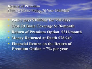 99
Return of PremiumReturn of Premium
Nursing Home Policy 70 Year Old MaleNursing Home Policy 70 Year Old Male
• Policy pays $100/day for 750 daysPolicy pays $100/day for 750 days
• Cost Of Basic CoverageCost Of Basic Coverage $176/month$176/month
• Return of Premium Option $211/monthReturn of Premium Option $211/month
• Money Returned at Death $78,940Money Returned at Death $78,940
• Financial Return on the Return ofFinancial Return on the Return of
Premium Option = 7% per yearPremium Option = 7% per year
 