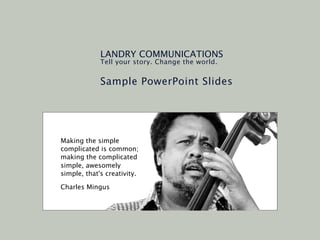 LANDRY COMMUNICATIONS
             Tell your story. Change the world.


             Sample PowerPoint Slides




Making the simple
complicated is common;
making the complicated
simple, awesomely
simple, that's creativity.

Charles Mingus
 