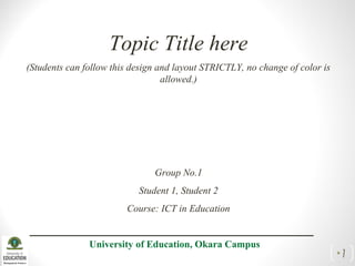 Topic Title here
(Students can follow this design and layout STRICTLY, no change of color is
allowed.)
Group No.1
Student 1, Student 2
Course: ICT in Education
University of Education, Okara Campus
•1
 