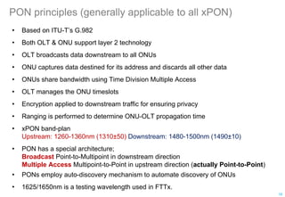 PON principles (generally applicable to all xPON)
• Based on ITU-T’s G.982
• Both OLT & ONU support layer 2 technology
• OLT broadcasts data downstream to all ONUs
• ONU captures data destined for its address and discards all other data
• ONUs share bandwidth using Time Division Multiple Access
• OLT manages the ONU timeslots
• Encryption applied to downstream traffic for ensuring privacy
• Ranging is performed to determine ONU-OLT propagation time
• xPON band-plan
Upstream: 1260-1360nm (1310±50) Downstream: 1480-1500nm (1490±10)
• PON has a special architecture;
Broadcast Point-to-Multipoint in downstream direction
Multiple Access Multipoint-to-Point in upstream direction (actually Point-to-Point)
• PONs employ auto-discovery mechanism to automate discovery of ONUs
• 1625/1650nm is a testing wavelength used in FTTx.
16
 