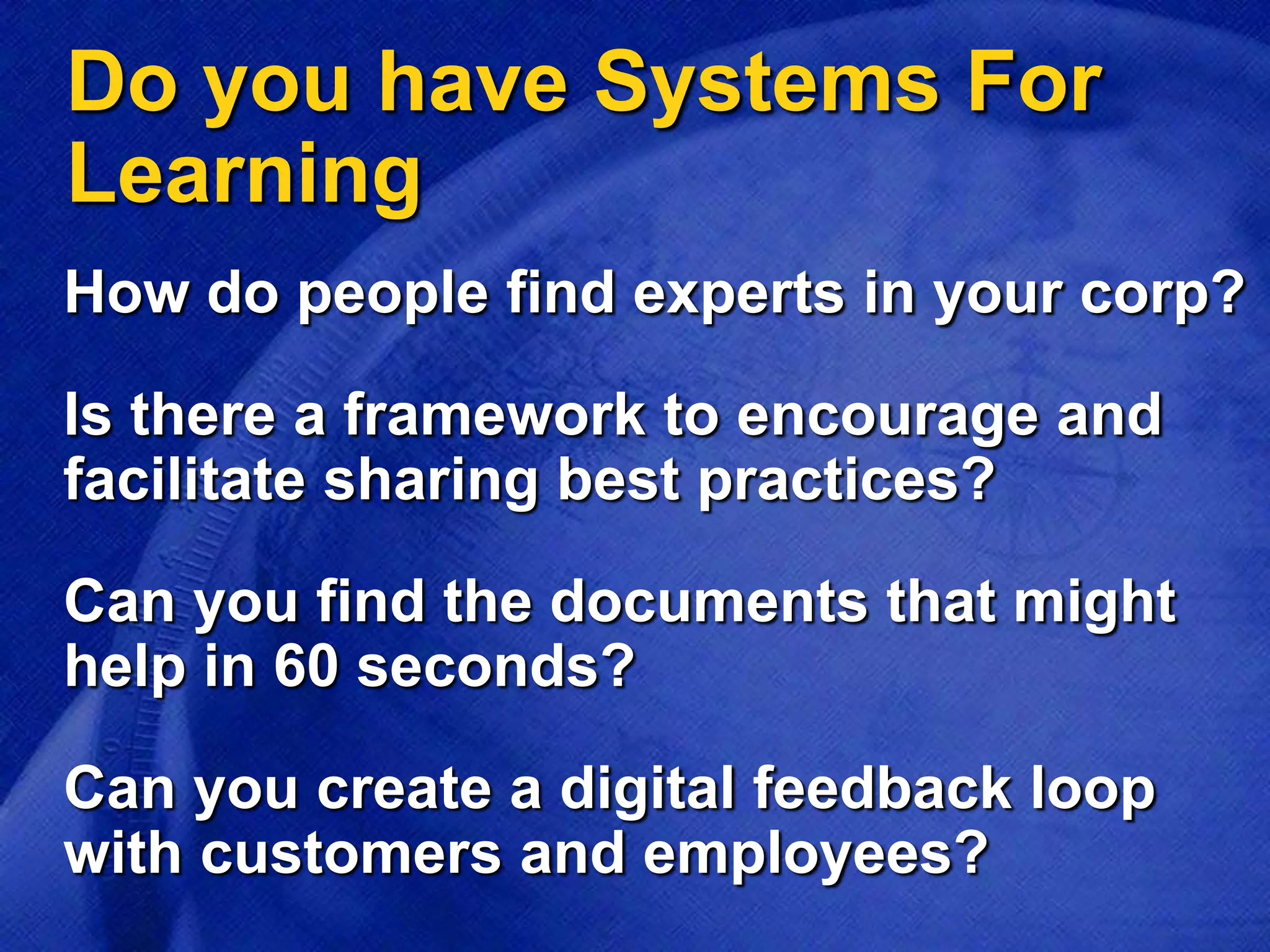 Do you have Systems For
Learning
Is there a framework to encourage and
facilitate sharing best practices?
How do people find experts in your corp?
Can you find the documents that might
help in 60 seconds?
Can you create a digital feedback loop
with customers and employees?
 