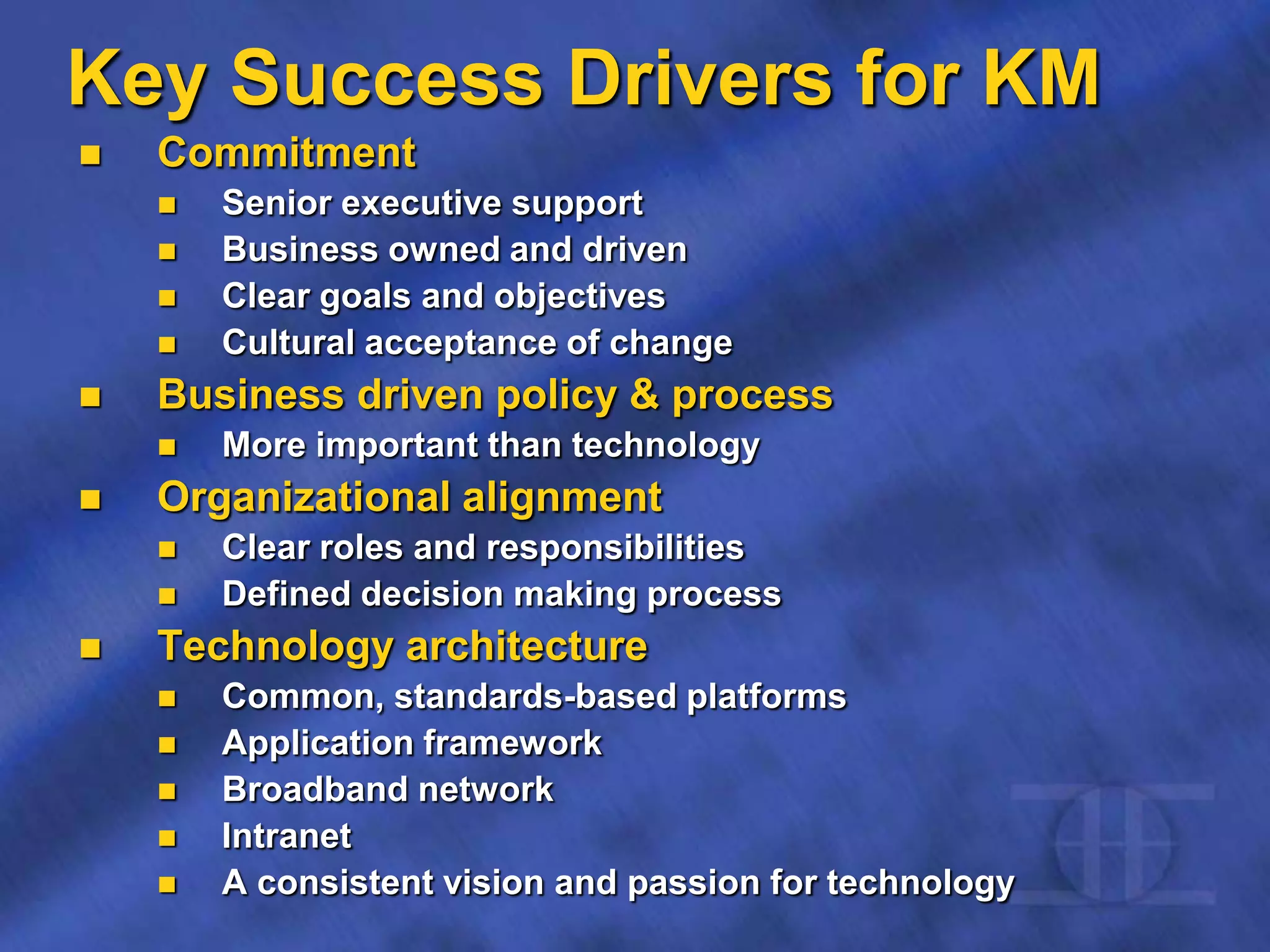 Key Success Drivers for KM
 Commitment
 Senior executive support
 Business owned and driven
 Clear goals and objectives
 Cultural acceptance of change
 Business driven policy & process
 More important than technology
 Organizational alignment
 Clear roles and responsibilities
 Defined decision making process
 Technology architecture
 Common, standards-based platforms
 Application framework
 Broadband network
 Intranet
 A consistent vision and passion for technology
 