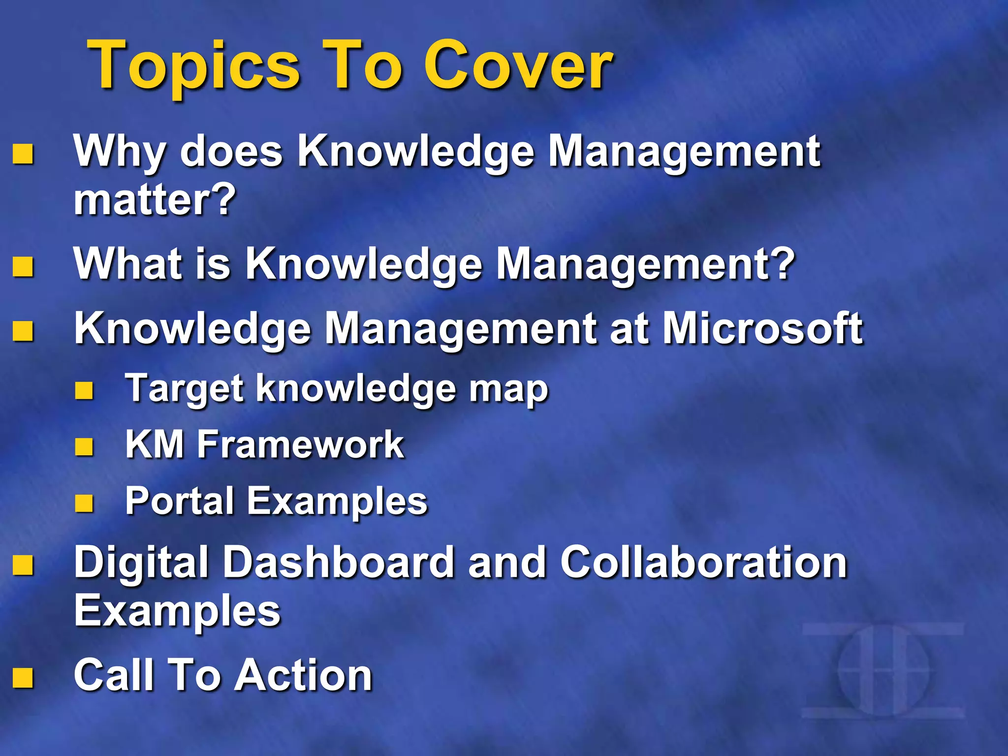 Topics To Cover
 Why does Knowledge Management
matter?
 What is Knowledge Management?
 Knowledge Management at Microsoft
 Target knowledge map
 KM Framework
 Portal Examples
 Digital Dashboard and Collaboration
Examples
 Call To Action
 