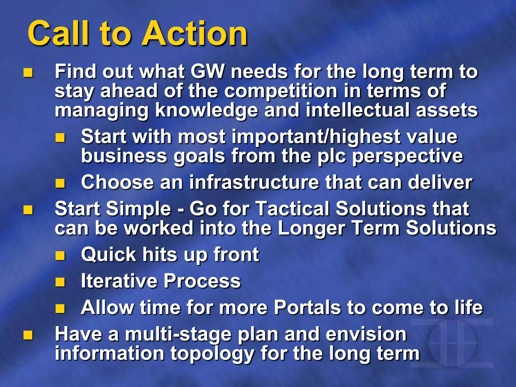 Call to Action
 Find out what GW needs for the long term to
stay ahead of the competition in terms of
managing knowledge and intellectual assets
 Start with most important/highest value
business goals from the plc perspective
 Choose an infrastructure that can deliver
 Start Simple - Go for Tactical Solutions that
can be worked into the Longer Term Solutions
 Quick hits up front
 Iterative Process
 Allow time for more Portals to come to life
 Have a multi-stage plan and envision
information topology for the long term
 