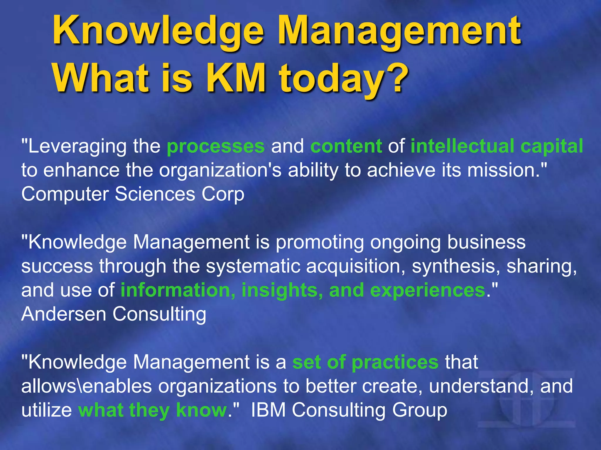 Knowledge Management
What is KM today?
"Leveraging the processes and content of intellectual capital
to enhance the organization's ability to achieve its mission."
Computer Sciences Corp
"Knowledge Management is promoting ongoing business
success through the systematic acquisition, synthesis, sharing,
and use of information, insights, and experiences."
Andersen Consulting
"Knowledge Management is a set of practices that
allowsenables organizations to better create, understand, and
utilize what they know." IBM Consulting Group
 