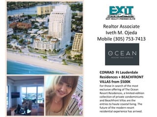 Realtor Associate
Iveth M. Ojeda
Mobile (305) 753-7413
CONRAD Ft Lauderdale
Residences + BEACHFRONT
VILLAS from $500K
For those in search of the most
exclusive offering of The Ocean
Resort Residences, a limited-edition
collection of private condominiums
and Beachfront Villas are the
entries to haute coastal living. The
future of the modern resort
residential experience has arrived.
 
