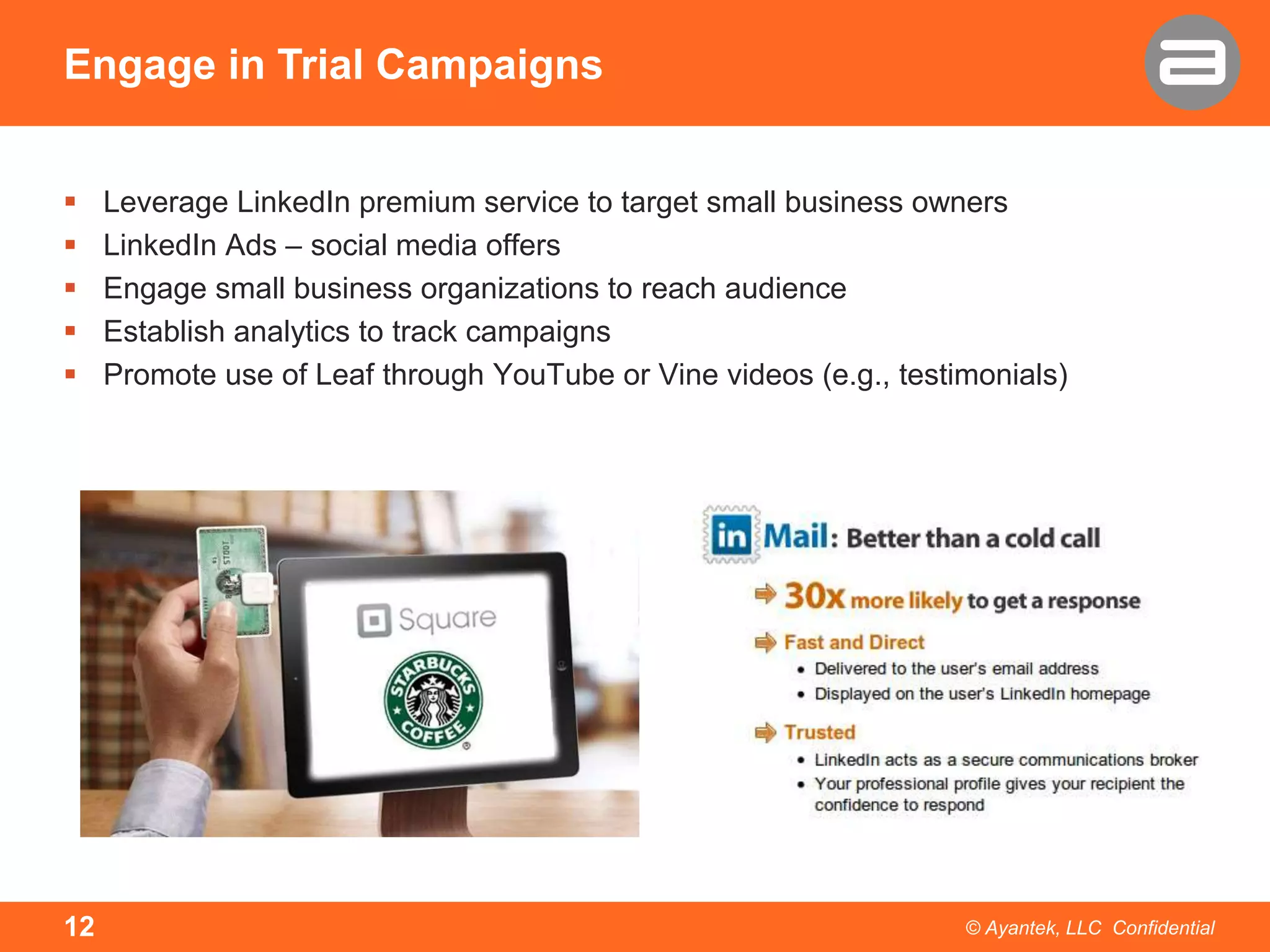 Engage in Trial Campaigns






12

Leverage LinkedIn premium service to target small business owners
LinkedIn Ads – social media offers
Engage small business organizations to reach audience
Establish analytics to track campaigns
Promote use of Leaf through YouTube or Vine videos (e.g., testimonials)

© Ayantek, LLC Confidential

 