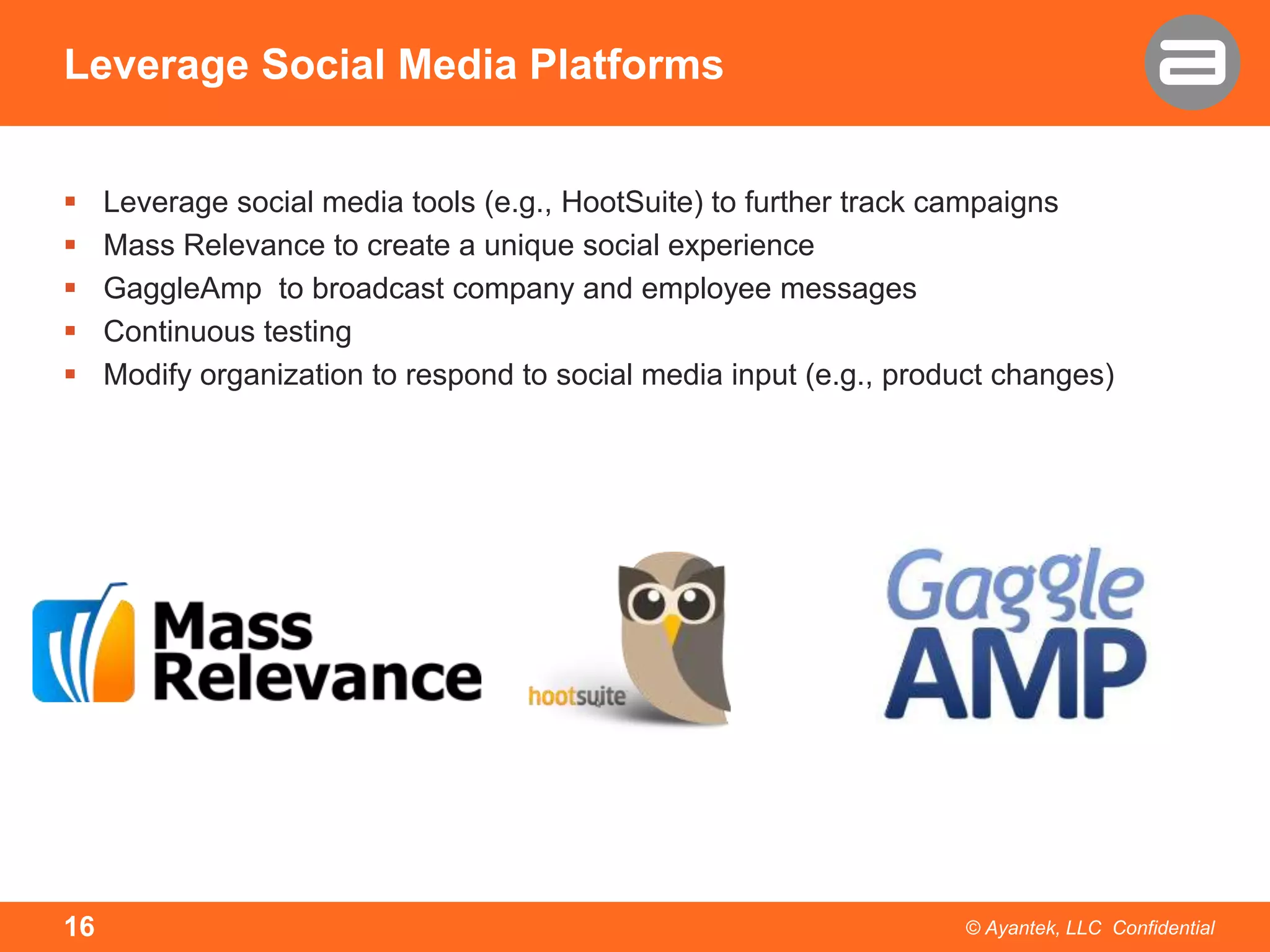 Leverage Social Media Platforms






16

Leverage social media tools (e.g., HootSuite) to further track campaigns
Mass Relevance to create a unique social experience
GaggleAmp to broadcast company and employee messages
Continuous testing
Modify organization to respond to social media input (e.g., product changes)

© Ayantek, LLC Confidential

 