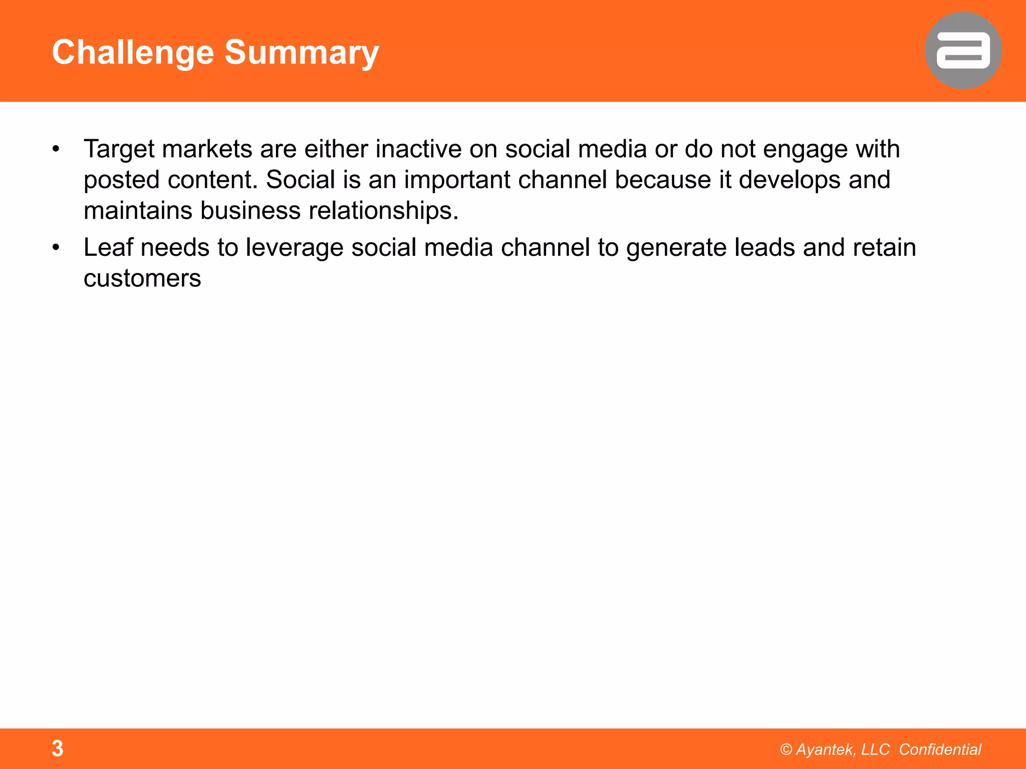 Challenge Summary
• Target markets are either inactive on social media or do not engage with
posted content. Social is an important channel because it develops and
maintains business relationships.
• Leaf needs to leverage social media channel to generate leads and retain
customers

3

© Ayantek, LLC Confidential

 