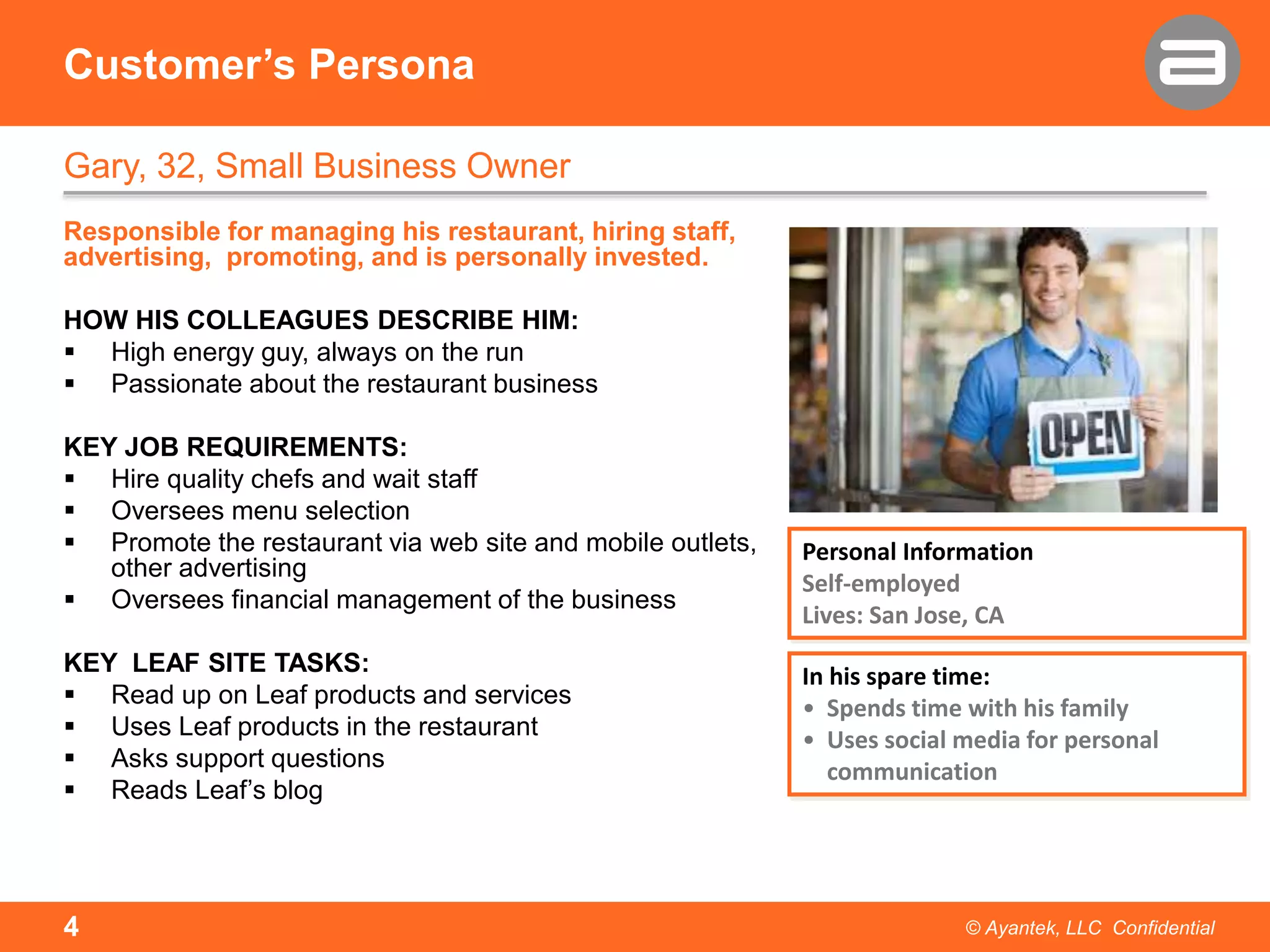 Customer’s Persona
Gary, 32, Small Business Owner
Responsible for managing his restaurant, hiring staff,
advertising, promoting, and is personally invested.
HOW HIS COLLEAGUES DESCRIBE HIM:
 High energy guy, always on the run
 Passionate about the restaurant business
KEY JOB REQUIREMENTS:
 Hire quality chefs and wait staff
 Oversees menu selection
 Promote the restaurant via web site and mobile outlets,
other advertising
 Oversees financial management of the business
KEY LEAF SITE TASKS:
 Read up on Leaf products and services
 Uses Leaf products in the restaurant
 Asks support questions
 Reads Leaf’s blog

4

Personal Information
Self-employed
Lives: San Jose, CA
In his spare time:
• Spends time with his family
• Uses social media for personal
communication

© Ayantek, LLC Confidential

 