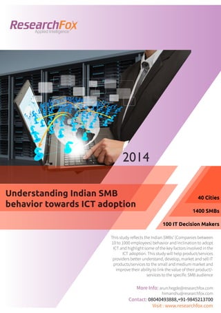 Applied Intelligence

2014
Understanding Indian SMB
behavior towards ICT adoption

40 Cities
1400 SMBs
100 IT Decision Makers

This study reflects the Indian SMBs’ (Companies between
10 to 1000 employees) behavior and inclination to adopt
ICT and highlight some of the key factors involved in the
ICT adoption. This study will help product/services
providers better understand, develop, market and sell IT
products/services to the small and medium market and
improve their ability to link the value of their product/services to the specific SMB audience

More Info: arun.hegde@researchfox.com
himanshu@researchfox.com

Contact: 08040493888,+91-9845213700
Visit : www.researchfox.com

 