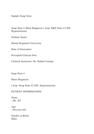 Sample Soap Note:
Soap Note # Main Diagnosis ( Exp: H&P Note #3 DX:
Hypertension)
Student Name
Miami Regional University
Date of Encounter:
Preceptor/Clinical Site:
Clinical Instructor: Dr. Rafael Camejo
Soap Note #
Main Diagnosis
( Exp: Soap Note #3 DX: Hypertension)
PATIENT INFORMATION
Name
: Mr. DT
Age
: 68-year-old
Gender at Birth:
Male
 