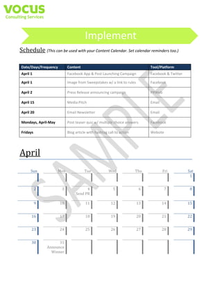 Implement
Schedule (This can be used with your Content Calendar. Set calendar reminders too.)
Date/Days/Frequency

Content

Tool/Platform

April 1

Facebook App & Post Launching Campaign

Facebook & Twitter

April 1

Image from Sweepstakes w/ a link to rules

Facebook

April 2

Press Release announcing campaign

PRWeb

April 15

Media Pitch

Email

April 20

Email Newsletter

Email

Mondays, April-May

Post teaser quiz w/ multiple choice answers

Facebook

Fridays

Blog article with hashtag call to action

Website

April		
Sun	 	
	 	

Mon	 	
	 	

	
2	

	
	

	
3	

	
	

	
9	

	
	

	
10	

	
16	

	
	

	
23	
	
30	

Tue	 	
	 	

Wed	 	
	 	

Thu	 	
	 	

Fri	 	
	 	

Sat	
1	

	
	

	
5	

	
	

	
6	

	
	

	
7	

	
	

	
8	

	
	

	
4	
Send	PR	
	
11	

	
	

	
12	

	
	

	
13	

	
	

	
14	

	
	

	
15	

	
17	

	
	

	
18	

	
	

	
19	

	
	

	
20	

	
	

	
21	

	
	

	
22	

	
	

	
24	

	
	

	
25	

	
	

	
26	

	
	

	
27	

	
	

	
28	

	
	

	
29	

	
	

	
31	
Announce	
Winner	

	
	

	
	

	
	

	
	

	
	

	
	

	
	

	
	

	
	

	
	

 