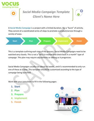 Social Media Campaign Template
Client’s Name Here

A Social Media Campaign is a project with a limited duration, like a “burst” of activity.
They consist of a coordinated series of steps to promote a product/service through a
variety of ways.
Start

Plan

Prepare

Implement

Finish

This is a template outlining each step of the process. Social Media Campaigns need to be
watched very closely. This is not a “set it in motion and check back in a month” type of
campaign. This plan may require adjustments or editing as it progresses.

Social Media Campaigns usually run about 4-6 weeks, and it’s recommended to only run
one of these at a time. This template should be customized according to the type of
campaign being launched.

Work with your consultant to fill in the following pages:

1.
2.
3.
4.
5.

Start
Plan
Prepare
Implement
Finish

 